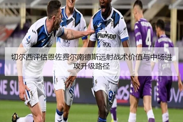 切尔西评估恩佐费尔南德斯远射战术价值与中场进攻升级路径