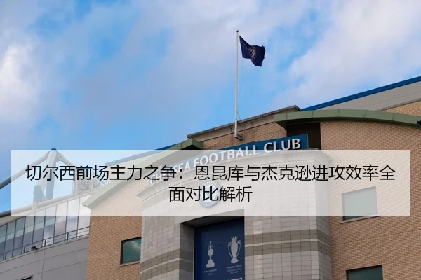 切尔西前场主力之争：恩昆库与杰克逊进攻效率全面对比解析