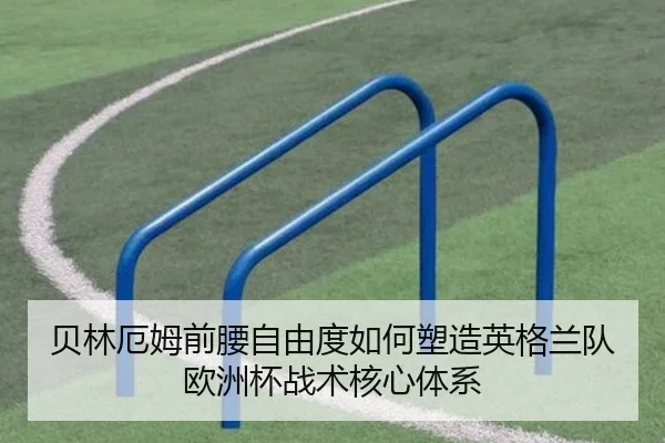贝林厄姆前腰自由度如何塑造英格兰队欧洲杯战术核心体系