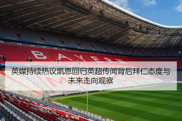 英媒持续热议凯恩回归英超传闻背后拜仁态度与未来走向观察
