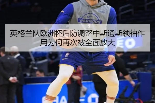 英格兰队欧洲杯后防调整中斯通斯领袖作用为何再次被全面放大